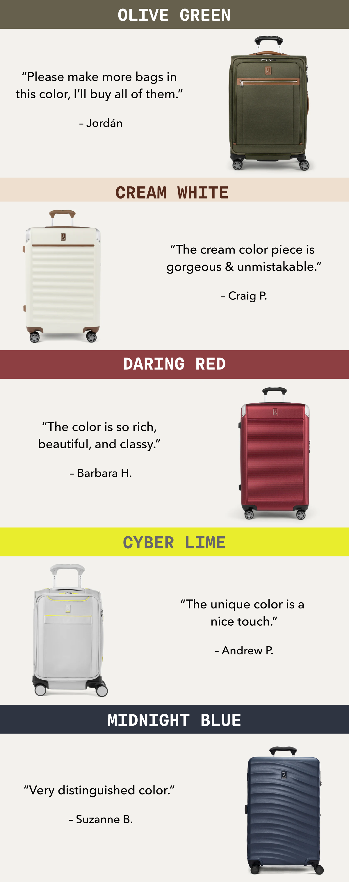 OLIVE GREEN - “Please make more bags in this color, I’ll buy all of them.”  –&nbsp;Jordán | CREAM WHITE - “The cream color piece is gorgeous & unmistakable.” –&nbsp;Craig P. | DARING RED - “The color is so rich, beautiful, and classy.”  –&nbsp;Barbara H. | CYBER LIME - “The unique color is a nice touch.” –&nbsp;Andrew P. | MIDNIGHT BLUE - “Very distinguished color.”  –&nbsp;Suzanne B.
