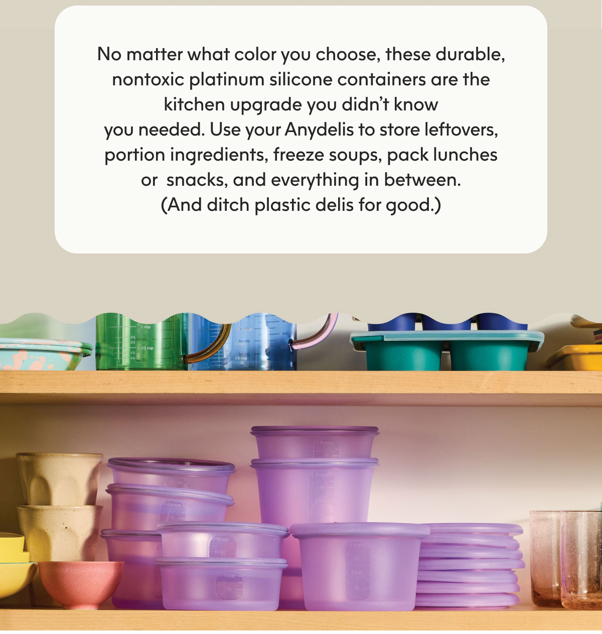 No matter what color you choose, these durable, nontoxic platinum silicone containers are the kitchen upgrade you didn’t know you needed. Use your Anydelis to store leftovers, portion ingredients, freeze soups, pack lunches or  snacks, and everything in between. (And ditch plastic delis for good.)