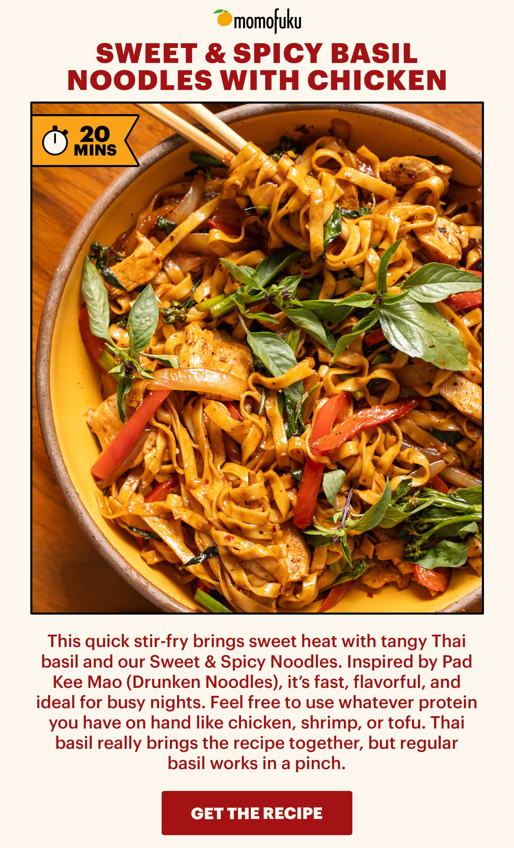 Header: SWEET & SPICY BASIL NOODLES WITH CHICKEN. TAG: 20 MINS Sub-header: This quick stir-fry brings sweet heat with tangy Thai basil and our Sweet & Spicy Noodles. Inspired by Pad Kee Mao (Drunken Noodles), it’s fast, flavorful, and ideal for busy nights. Feel free to use whatever protein you have on hand like chicken, shrimp, or tofu. Thai basil really brings the recipe together, but regular basil works in a pinch. CTA: GET THE RECIPE