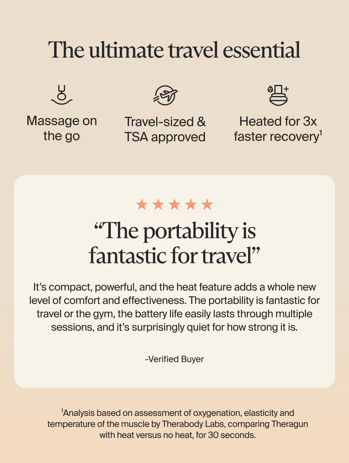 The ultimate travel essential | Massage on the go | Travel-sized & TSA approved | Heated for 3x faster recovery¹ | 5 stars | “The portability is fantastic for travel” | It’s compact, powerful, and the heat feature adds a whole new level of comfort and effectiveness. The portability is fantastic for travel or the gym, the battery life easily lasts through multiple sessions, and it’s surprisingly quiet for how strong it is. -Verified Buyer | ¹Analysis based on assessment of oxygenation, elasticity and temperature of the muscle by Therabody Labs, comparing Theragun with heat versus no heat, for 30 seconds.