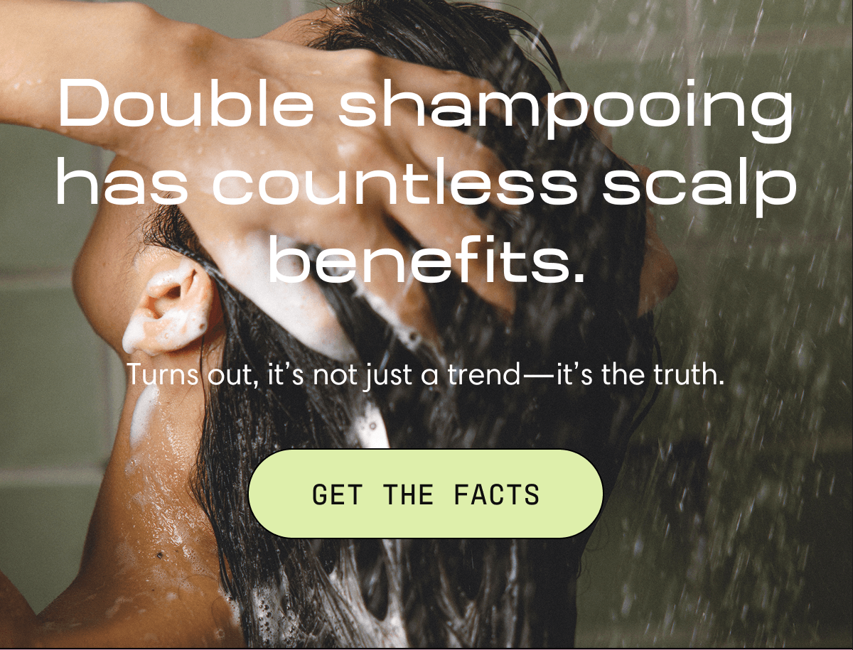 Double shampooing has countless scalp benefits. | Turns out, it’s not just a trend—it’s the truth. | GET THE FACTS