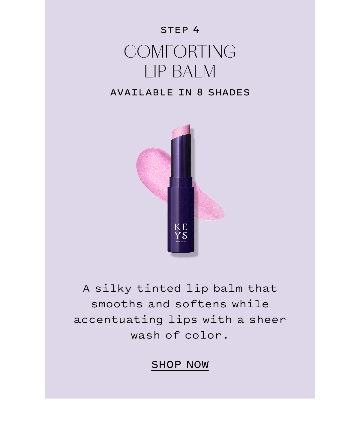 STEP 4 COMFORTING LIP BALM AVAILABLE IN 8 SHADES. A silky tinted lip balm that smooths and softens while accentuating lips with a sheer wash of color. SHOP NOW