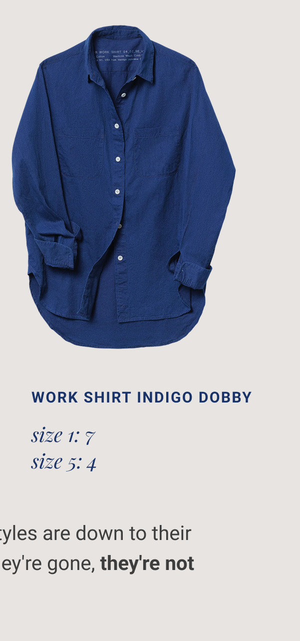 Work Shirt XL Plaid size 3: 1 size 4: 3 Work Shirt INDIGO DOBBY size 1: 7 size 5: 4 Two Vestige Work Shirt styles are down to their final pieces—and when they're gone,&nbsp;they're not coming back. Collect The LAST LIMITED PIECES