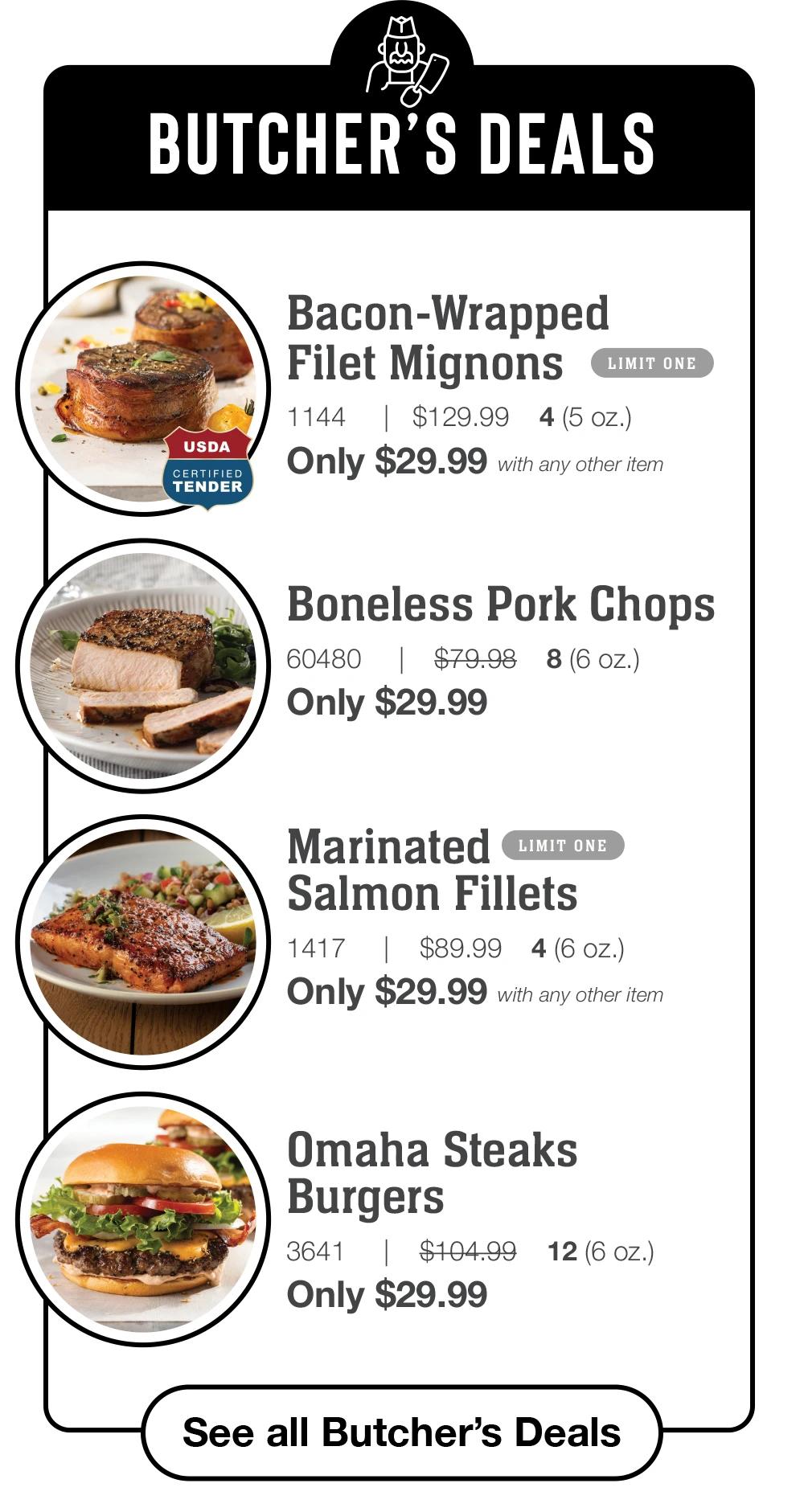BUTCHER'S DEALS | USDA CERTIFIED TENDER Bacon-Wrapped Filet Mignons LIMIT ONE 1144 | $129.99 4 (5 oz.) Only $29.99 with any other item | Boneless Pork Chops 60480 | $79.98 8(6 0z.) Only $29.99 | Marinated LIMIT ONE Salmon Fillets 1417 | $89.99 4 (6 oz.) Only $29.99 with any other item | Omaha Steaks Burgers 3641 $104.99 Only $29.99 12 (6 oz.) || See all Butcher's Deals