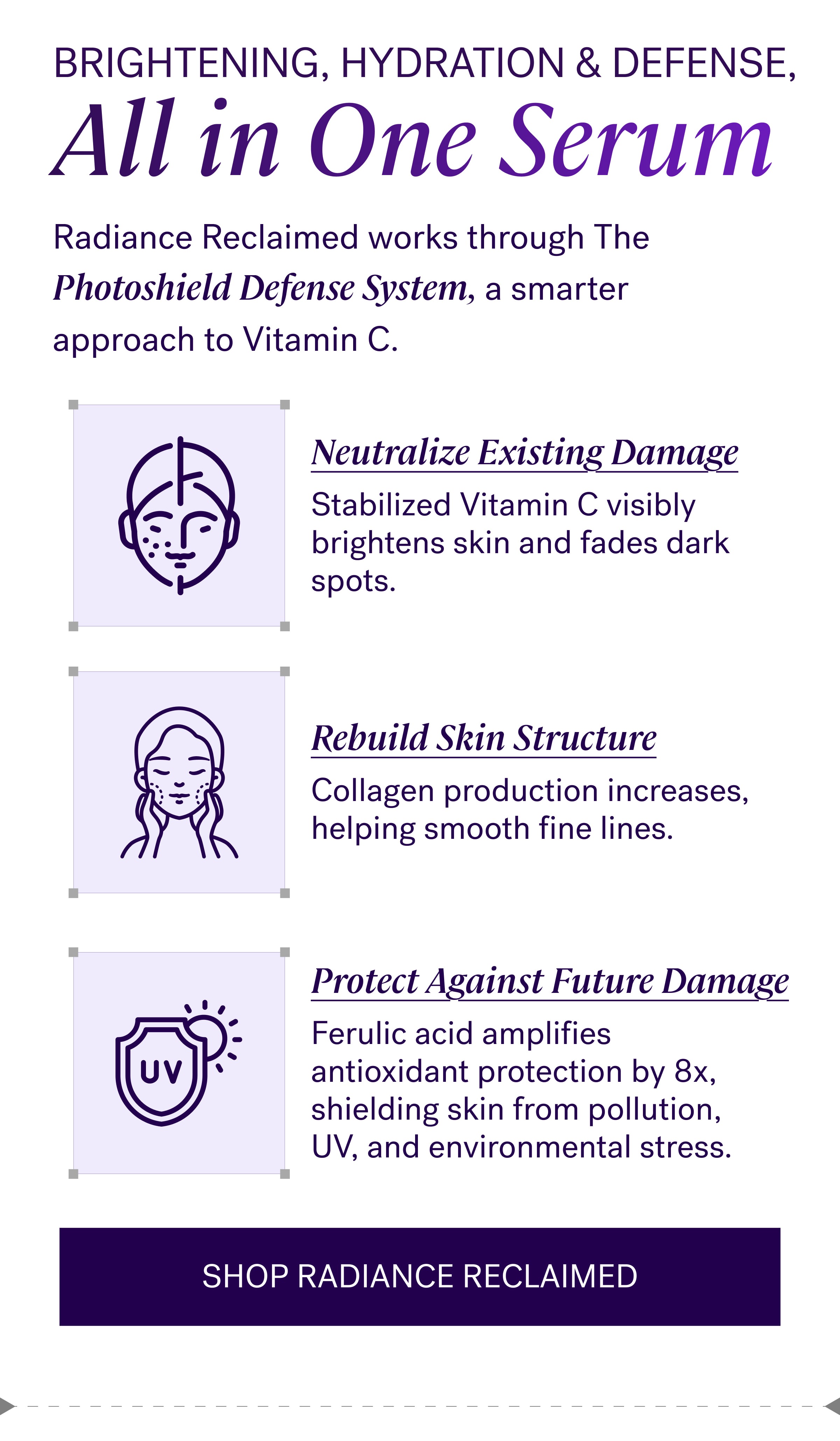Brightening, Hydration & Defense, All in One Serum Radiance Reclaimed works through The Photoshield Defense System, a smarter approach to Vitamin C. Neutralize Existing Damage Stabilized Vitamin C visibly brightens skin and fades dark spots. Rebuild Skin Structure Collagen production increases, helping smooth fine lines. Protect Against Future Damage Ferulic acid amplifies antioxidant protection by 8x, shielding skin from pollution, UV, and environmental stress. Shop Radiance Reclaimed