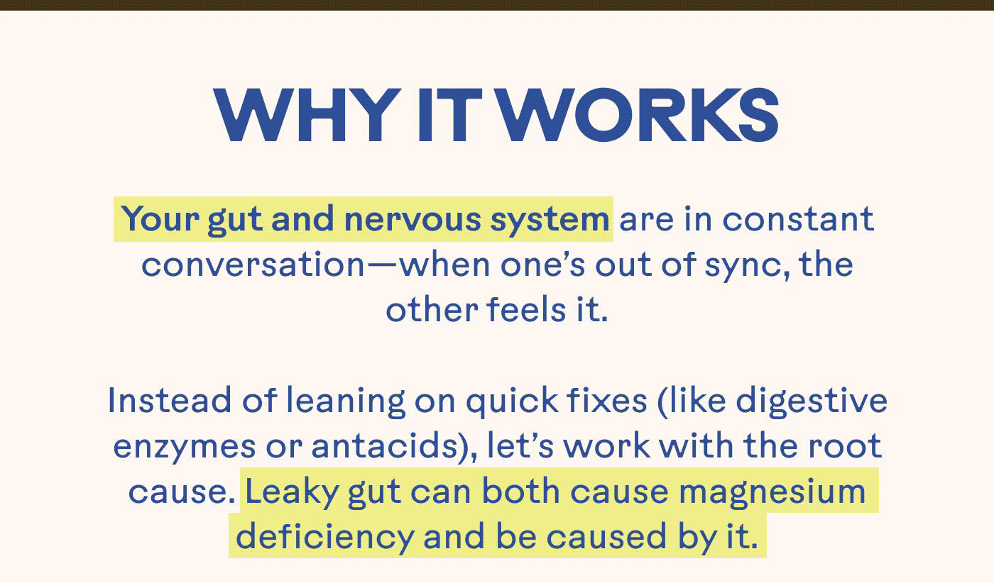 WHY IT WORKS Your gut and nervous system are in constant conversation—when one is out of sync, the other feels it.  Instead of leaning on quick fixes (like digestive enzymes or antacids), let’s work with the root cause. Leaky gut can both cause magnesium deficiency and be caused by it.