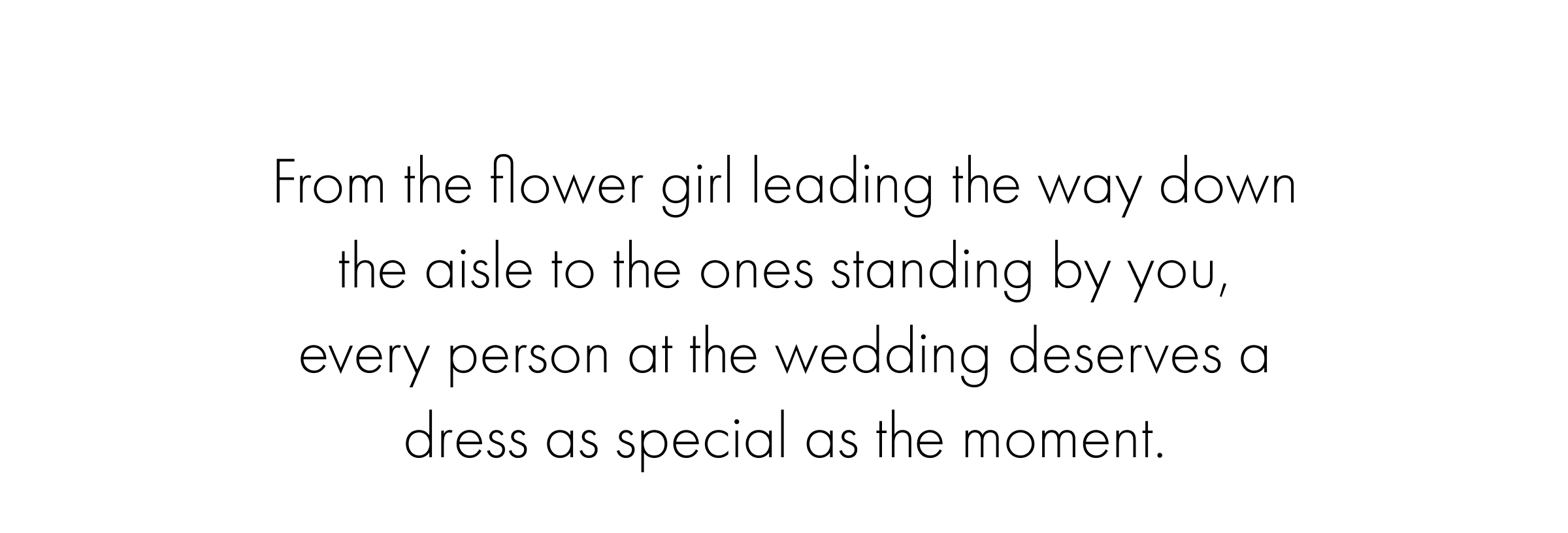 From the flower girl leading the way down the aisle to the ones standing by you, every person at the wedding deserves a dress as special as the moment.