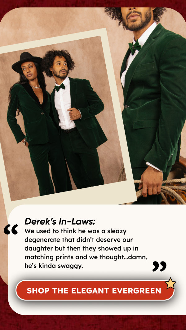 Derek’s In-Laws: We used to think he was a sleazy degenerate that didn’t deserve our daughter but then they showed up in matching prints and we thought…damn, he’s kinda swaggy. [CTA Button:] THE ELEGANT EVERGREEN