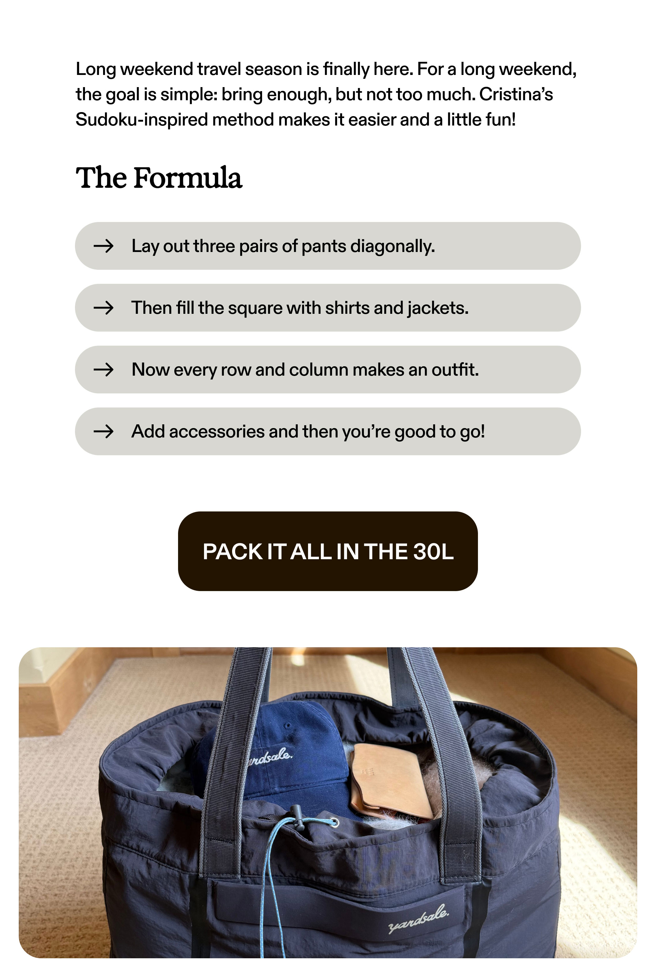 Long weekend travel season is finally here. For a long weekend, the goal is simple: bring enough, but not too much. Cristina’s Sudoku-inspired method makes it easier and a little fun!  The Formula  → Lay out three pairs of pants diagonally.  → Then fill the square with shirts and jackets.  → Now every row and column makes an outfit.  → Add accessories and then you’re good to go!  PACK IT ALL IN THE 30L