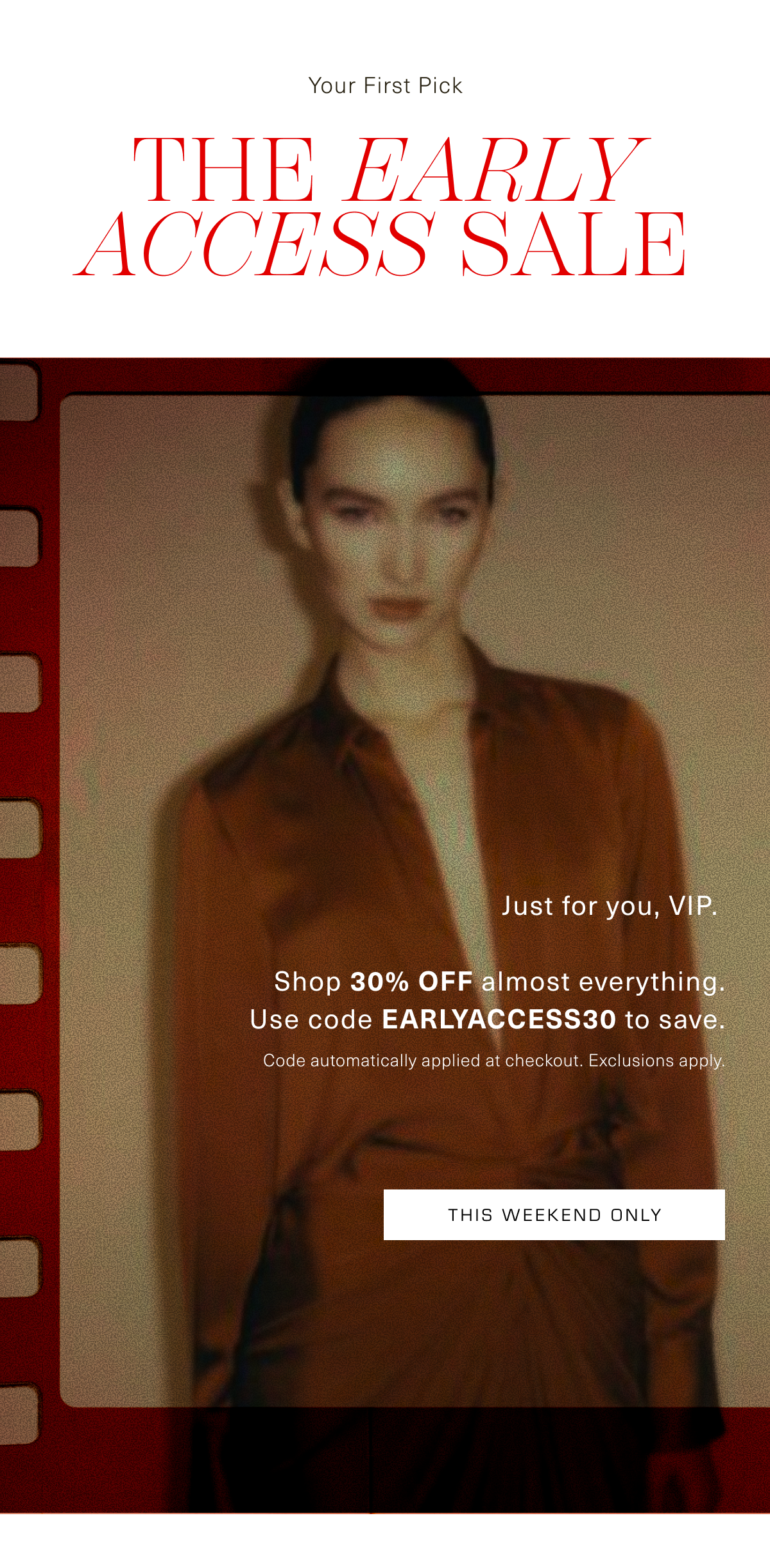 Your First Pick. The Early Access Sale. Just for you, VIP. Shop 30% OFF almost everything. Use code EARLYACCESS30 to save. Code automatically applied at checkout. Exclusions apply. This Weekend Only 