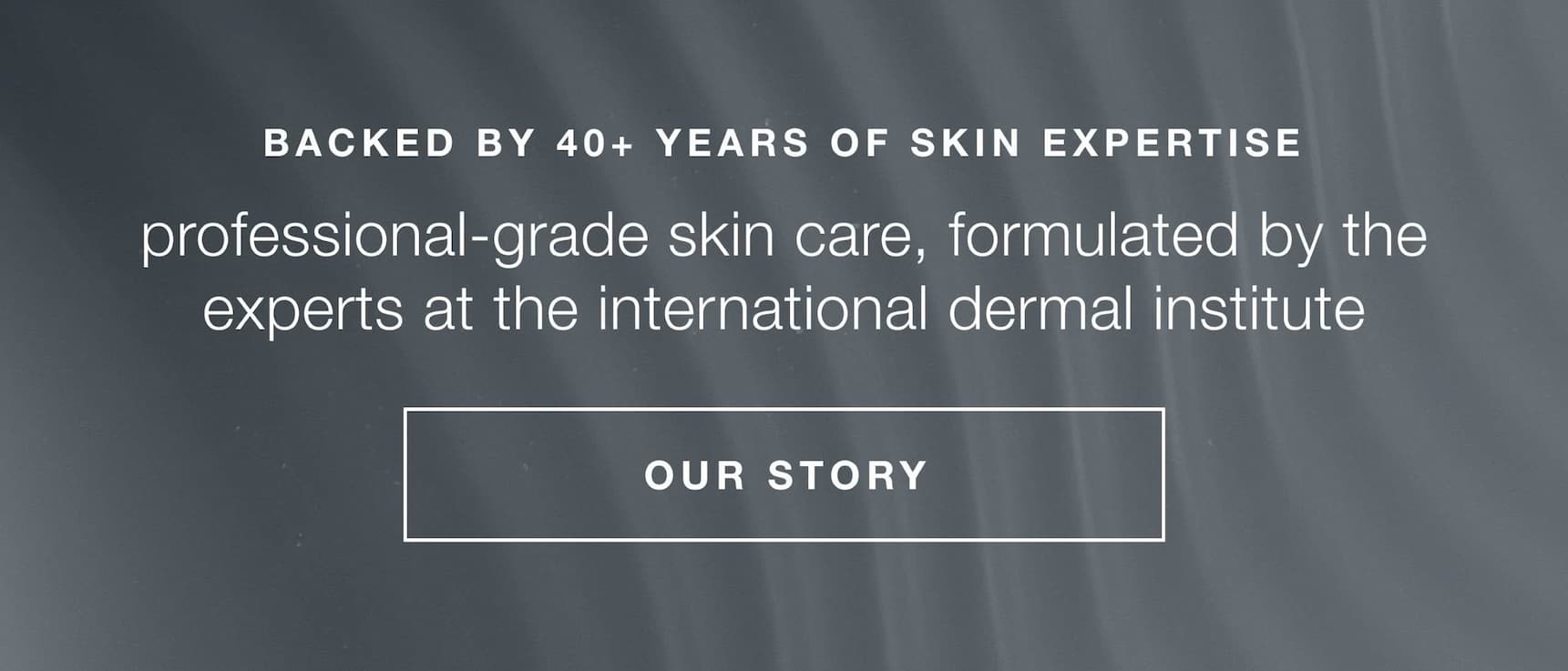 backed by 40+ years of skin expertise | professional-grade skin care, formulated by the experts at the international dermal institute | OUR STORY