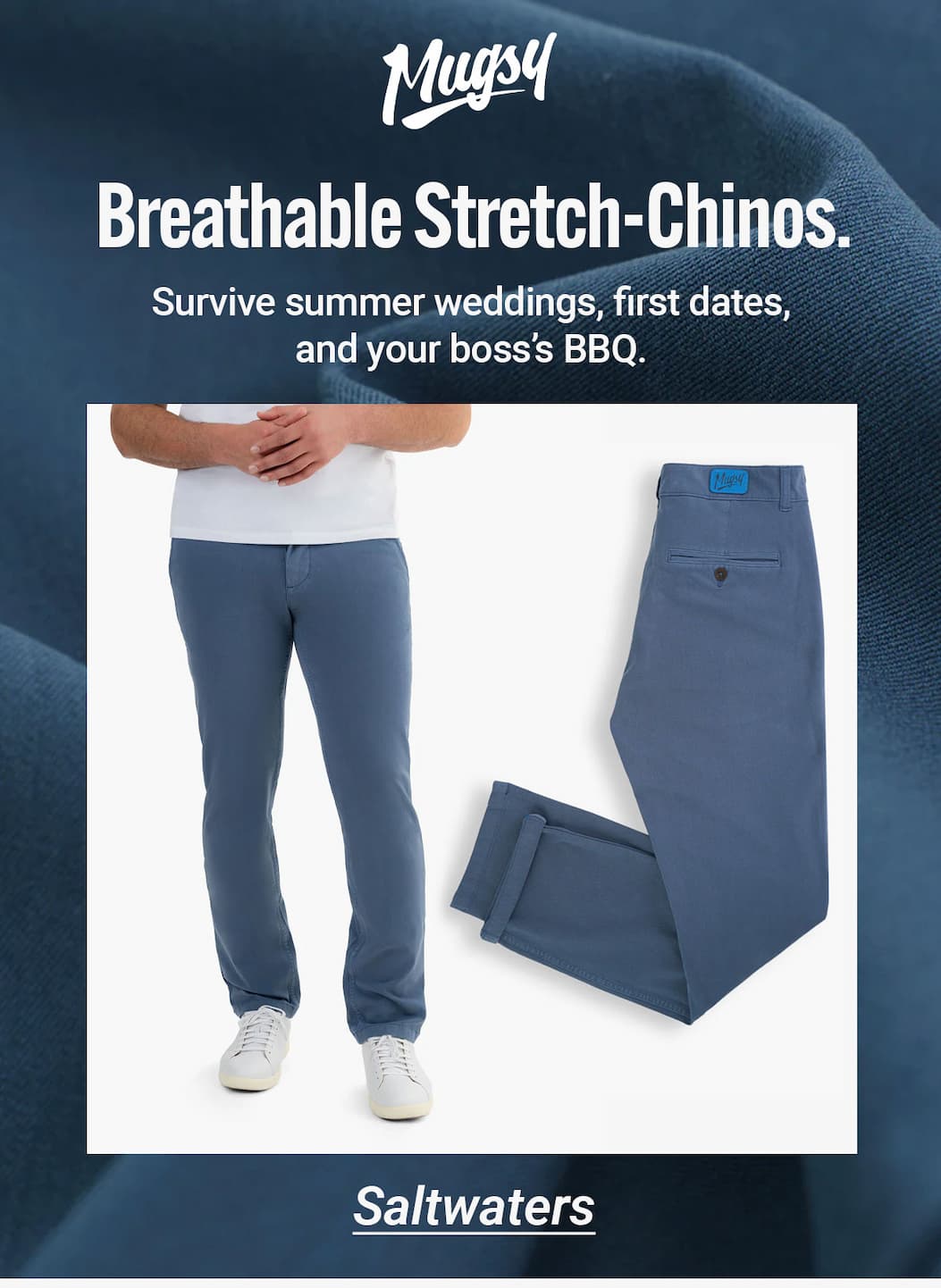 Mugsy. Breathable sSretch-Chinos. Survive summer weddings, first dates, and your boss's BBQ. [image of blue chinos the Saltwaters - button to shop]