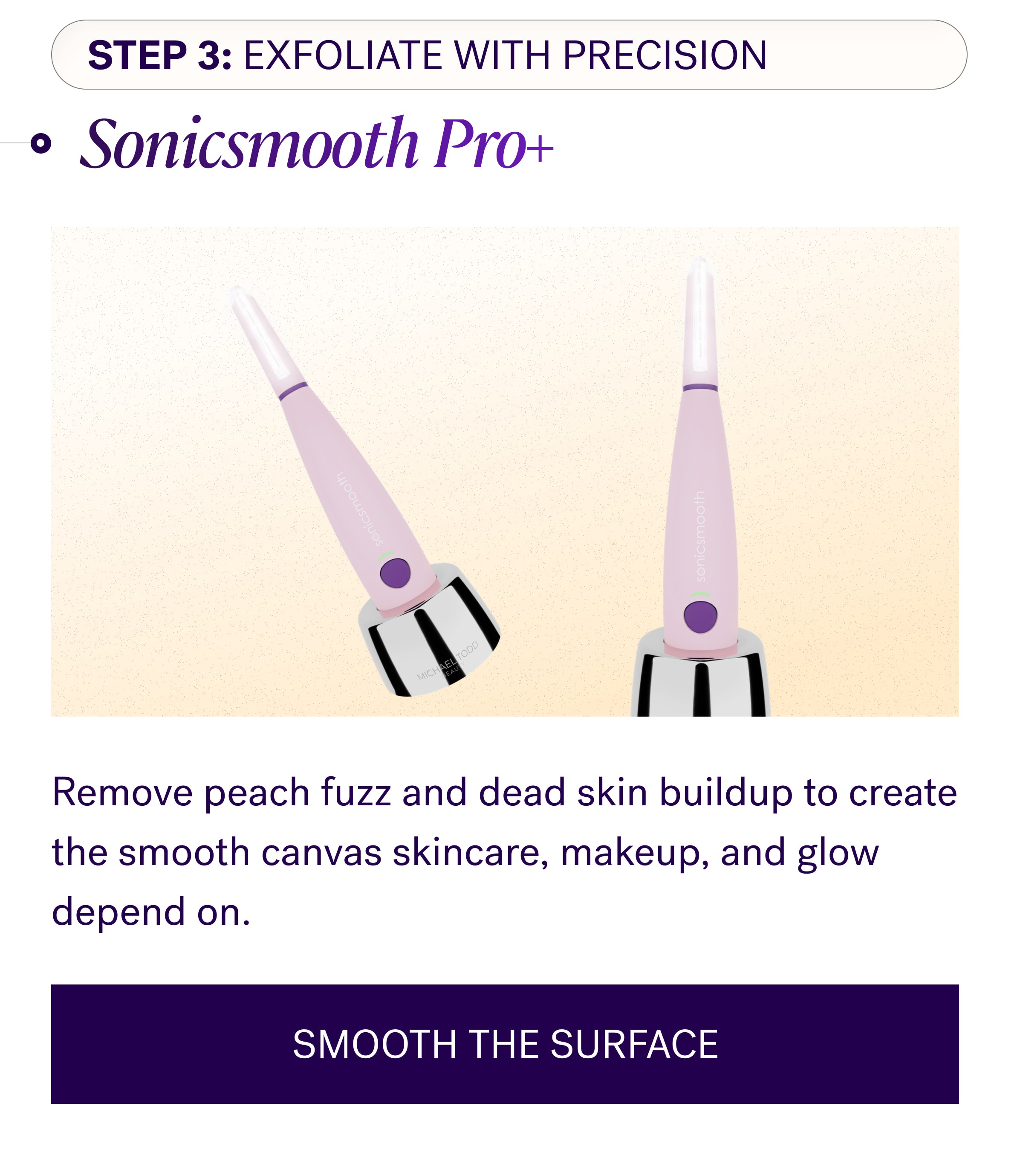 Step 3: Exfoliate With Precision Sonicsmooth Pro+ Remove peach fuzz and dead skin buildup to create the smooth canvas skincare, makeup, and glow depend on. SMOOTH THE SURFACE