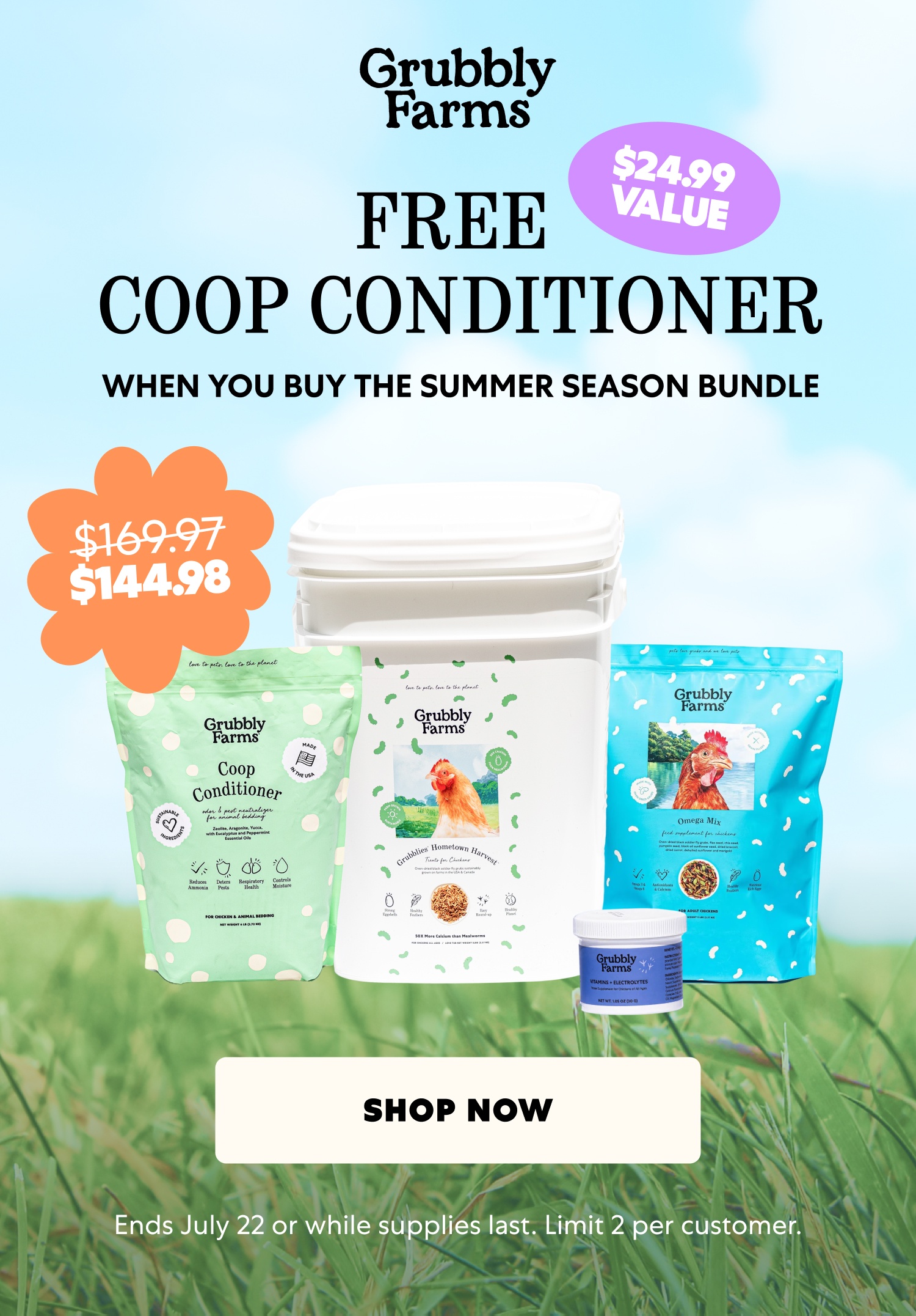 $24.99 VALUE FREE COOP CONDITIONER WHEN YOU BUY THE SUMMER SEASON BUNDLE $169.97 $144.98 Shop Now Ends July 22 or while supplies last. Limit 2 per customer.