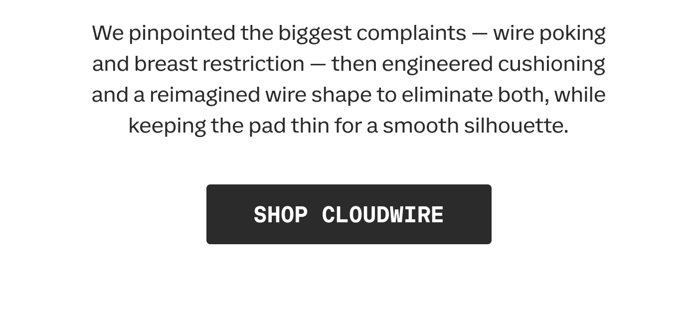 We pinpointed the biggest complaints — wire poking and breast restriction — then engineered cushioning and a reimagined wire shape to eliminate both, while keeping the pad thin for a smooth silhouette. | SHOP CLOUDWIRE