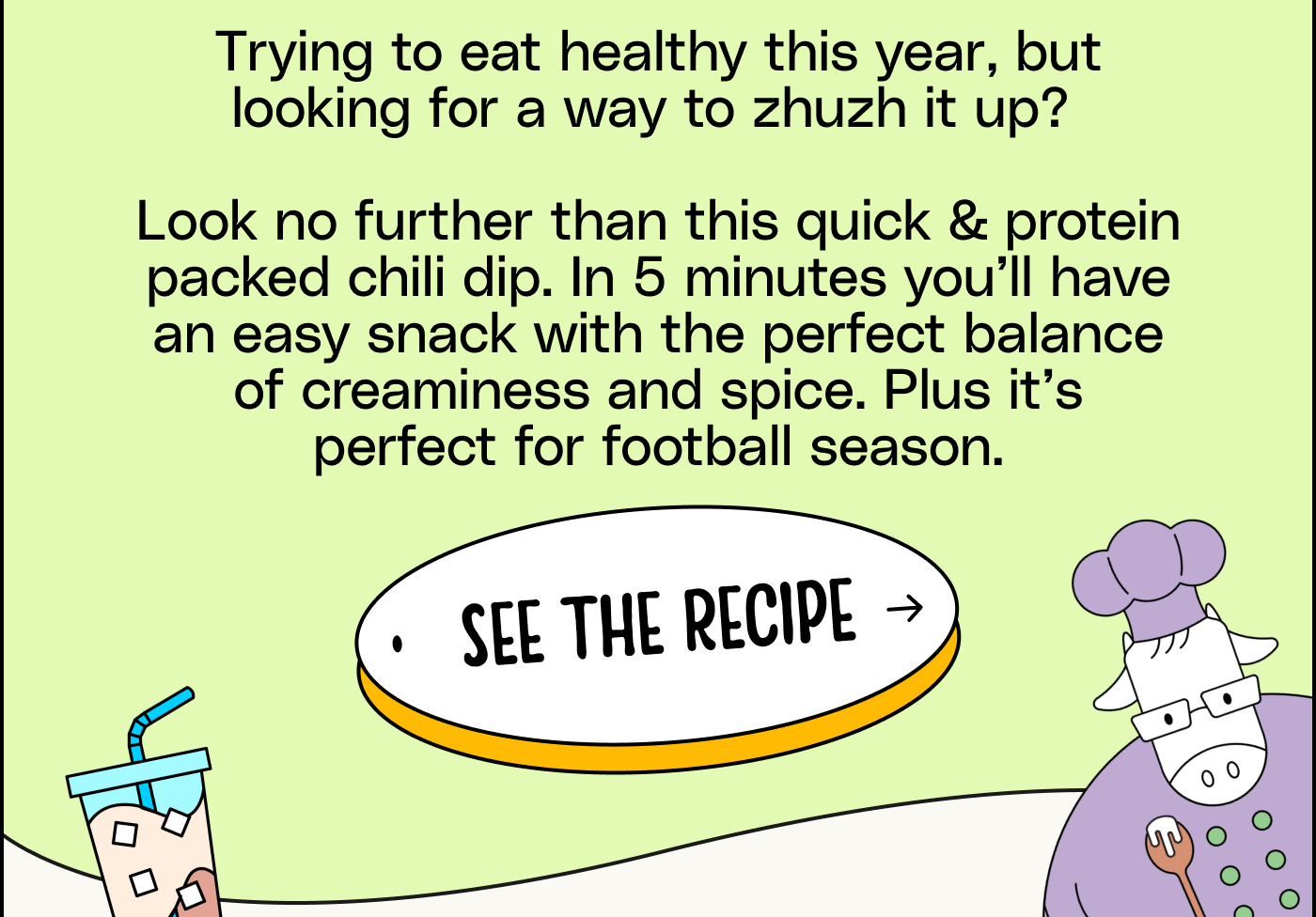 Trying to eat healthy this year, but looking for a way to zhuzh it up? Look no further than this quick & protein packed chili dip. In 5 minutes you’ll have an easy snack with the perfect balance of creaminess and spice. See the Recipe