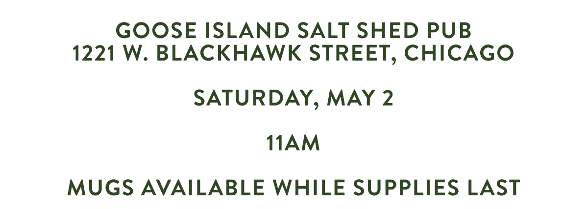 GOOSE ISLAND SALT SHED PUB1221 W. BLACKHAWK STREET, CHICAGO SATURDAY, may 2 11AM MUGS AVAILABLE WHILE SUPPLIES LAST