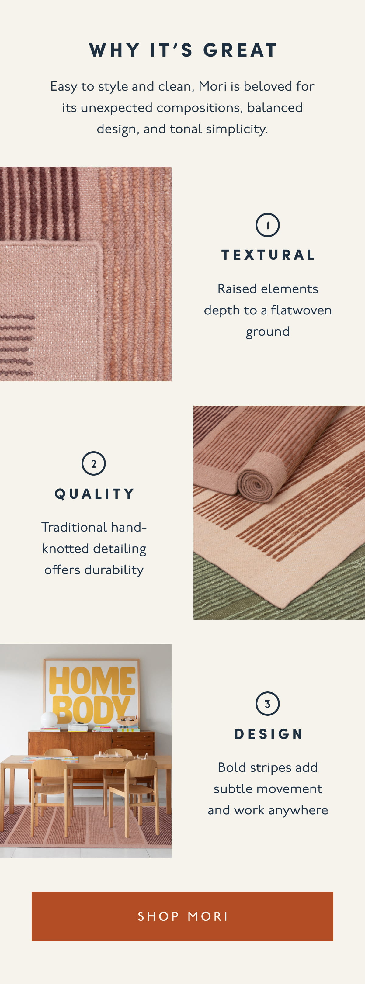 Why it’s great | Easy to style and clean, Mori is beloved for its unexpected compositions, balanced design, and tonal simplicity. | 1. TEXTURAL | Raised elements depth to a flatwoven ground | 2. QUALITY | Traditional hand-knotted detailing offers durability | 3. DESIGN | Bold stripes add subtle movement and work anywhere | [ SHOP MORI ]