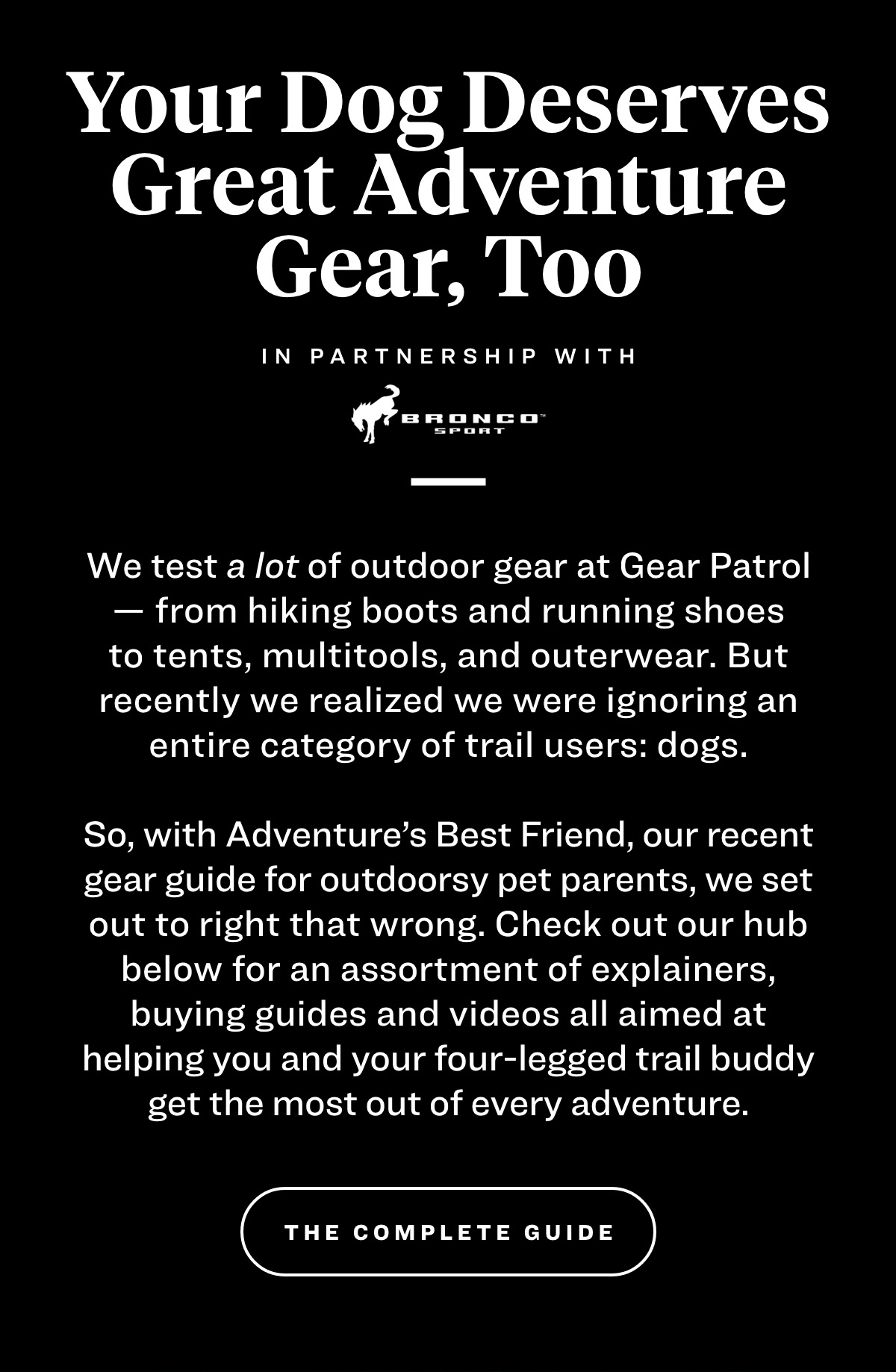 your dog deserves great adventure gear too in partnership with bronco sport We test a lot of outdoor gear at Gear Patrol — from hiking boots and running shoes to tents, multitools, and outerwear. But recently we realized we were ignoring an entire category of trail users: dogs.   So, with Adventure's Best Friend, our recent gear guide for outdoorsy pet parents, we set out to right that wrong. Check out our hub below for an assortment of explainers, buying guides and videos all aimed at helping you and your four-legged trail buddy get the most out of every adventure. the complete guide 