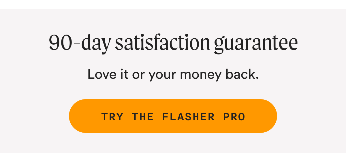 90-day satisfaction guarantee - Love it or your money back. TRY THE FLASHER PRO