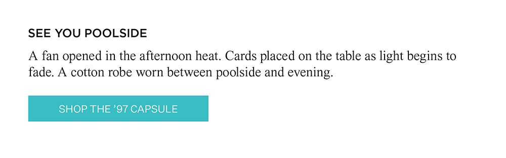 SEE YOU POOLSIDE | A fan opened in the afternoon heat. Cards placed on the table as light begins to fade. A cotton robe worn between poolside and evening. SHOP THE '97 CAPSULE
