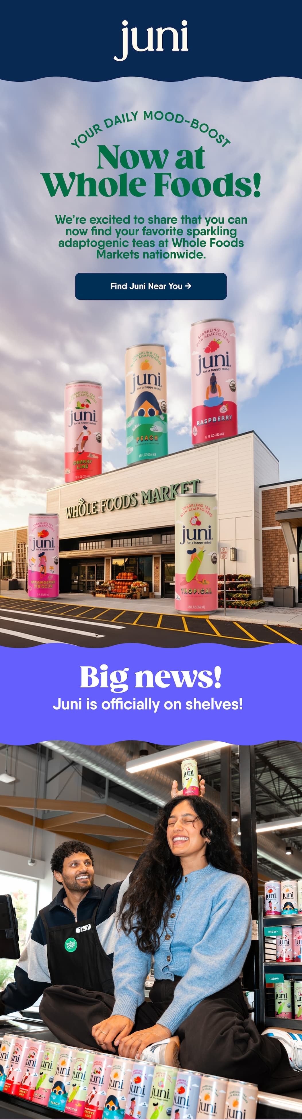 Your Daily Mood-Boost. Now at Whole Foods! We’re excited to share that you can now find your favorite sparkling adaptogenic teas at Whole Foods Markets nationwide. Find Juni Near You → Big news! Juni is officially on shelves! 