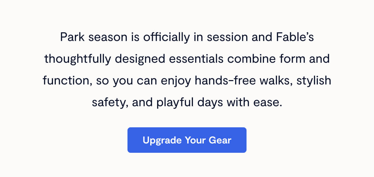 Park season is officially in session and Fable’s thoughtfully designed essentials combine form and function, so you can enjoy hands-free walks, stylish safety, and playful days with ease.
