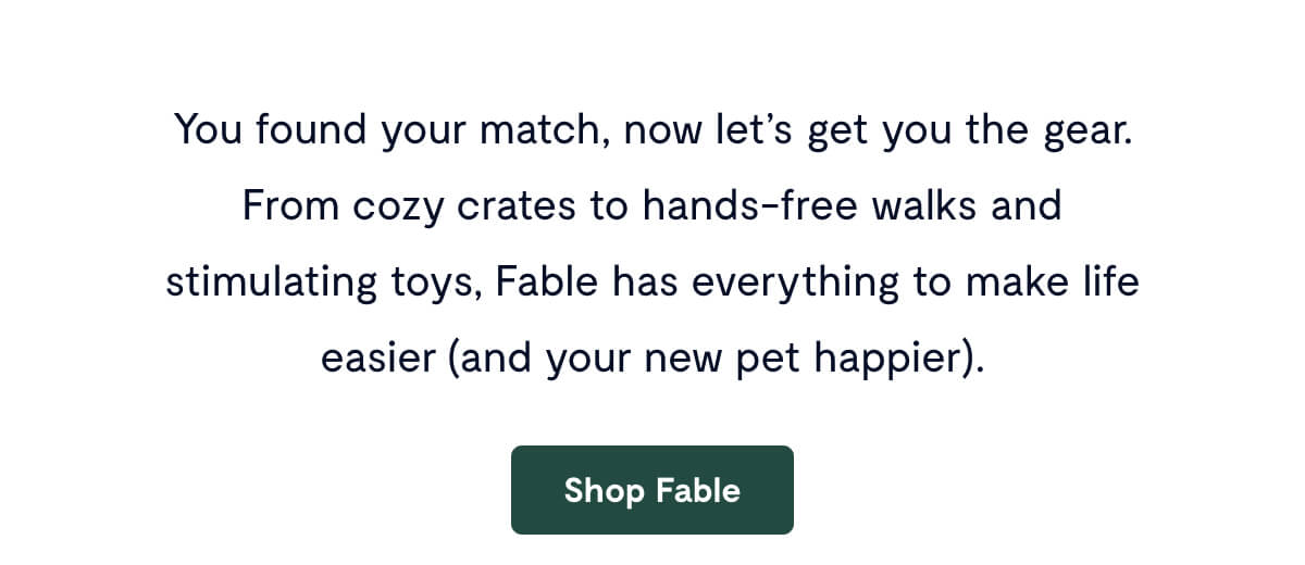You found your match, now let’s get you the gear. From cozy crates to hands-free walks and stimulating toys, Fable has everything to make life easier (and your new pet happier).
