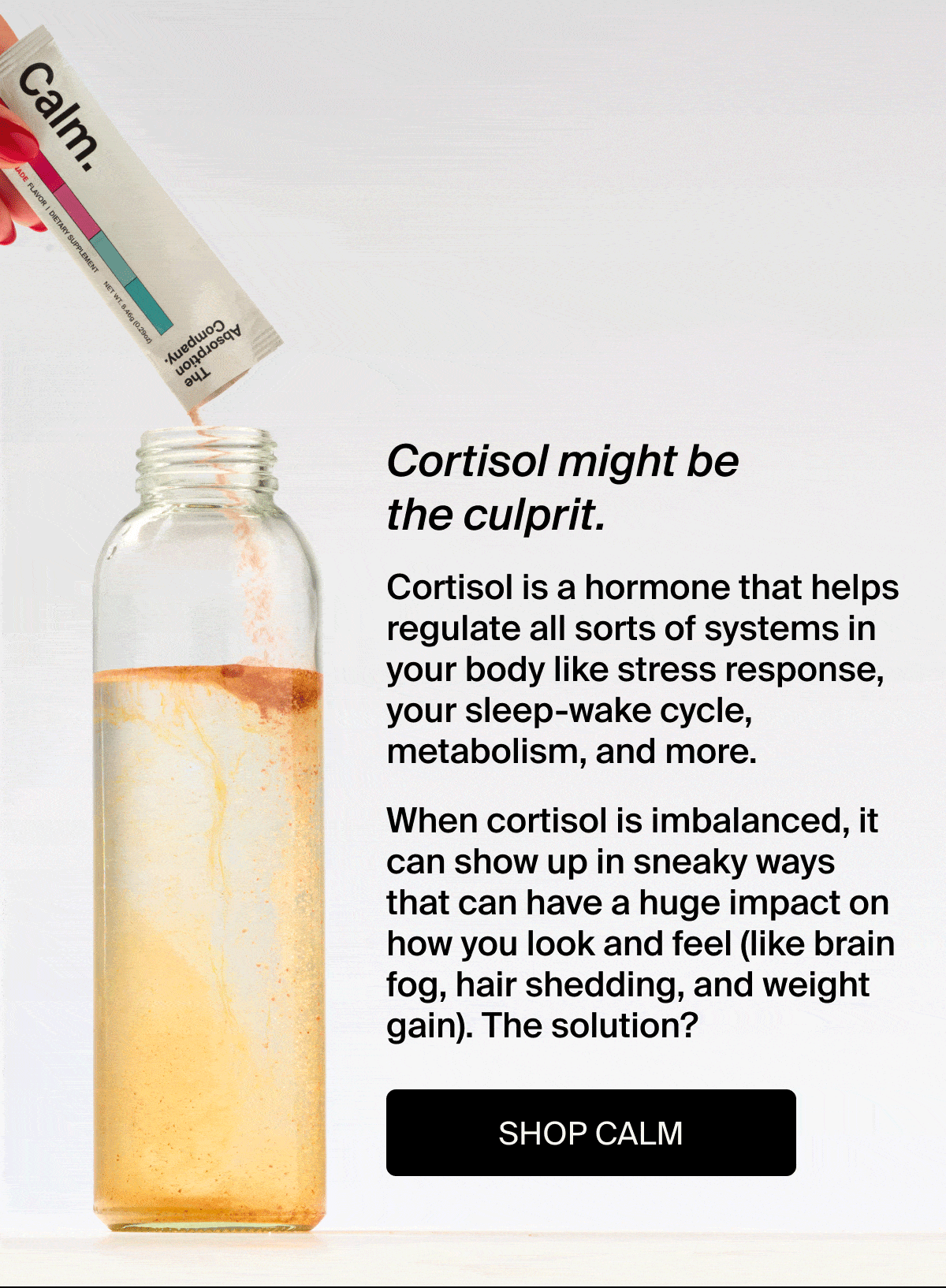 Tired? Moody? Puffy? | Cortisol might be the culprit | Cortisol is a hormone that helps regulate all sorts of systems in your bod like stress response, your sleep-wake cycle, metabolism, and more. | When cortisol is imbalanced, it can show up in sneaky ways that can have a huge impact on how you look and feel (like brain fog, hair shedding, and weight gain). The solution? | Shop Calm