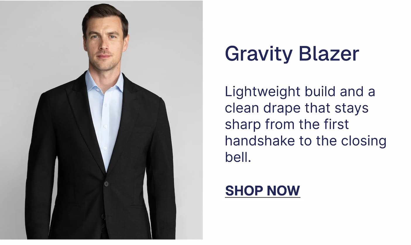 Gravity Blazer $109 $79 Lightweight build and a clean drape that stays sharp from the first handshake to the closing bell. SHOP NOW Performance Blazer The suit with superpowers. Keeps comfortable while maintaining an edge through a full day of standing, sitting, and celebrating. $109 $79 SHOP NOW