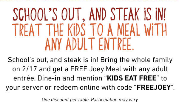 School’s out, and steak is in! Bring the whole family on 2/17 and get a FREE Joey Meal with any adult entrée. Dine-in and mention “KIDS EAT FREE” to your server or redeem online with code “FREEJOEY”.One discount per table. Participation may vary.