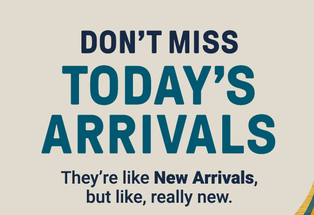 Don't miss Today's Arrivals. They're like New Arrivals, but like, really new.