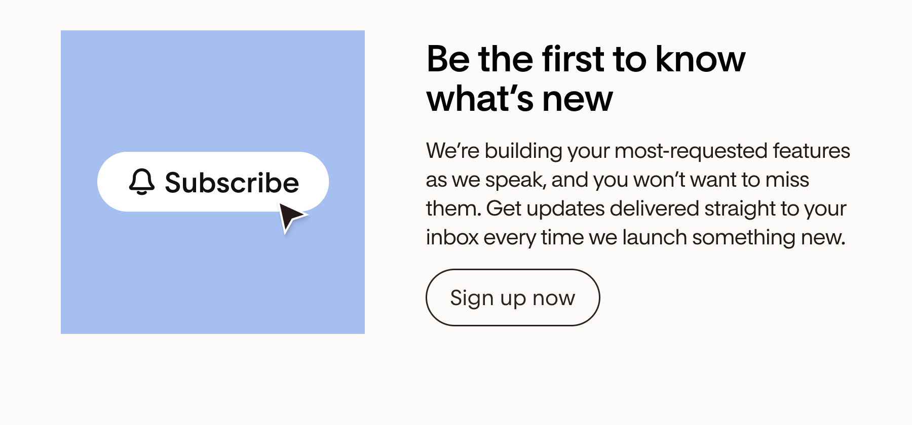 Be the first to know what's new | Get updates delivered straight to your inbox every time we launch something new.