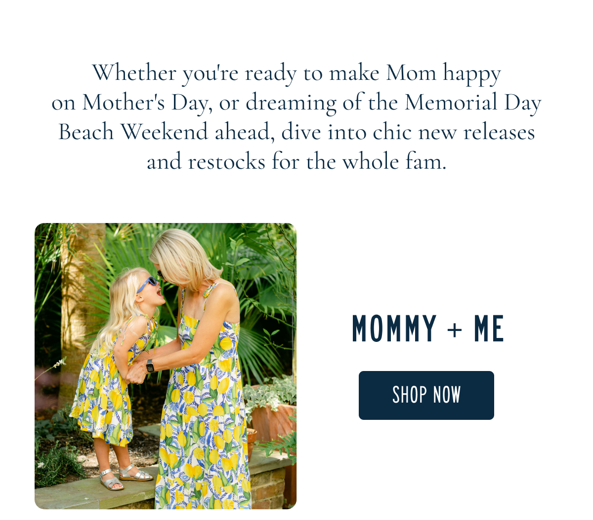 Whether you're ready to make Mom happy on Mother's Day, or dreaming of the Memorial Day Beach Weekend ahead, dive into chic new releases and restocks for the whole fam.  MOMMY + ME [[SHOP NOW]]