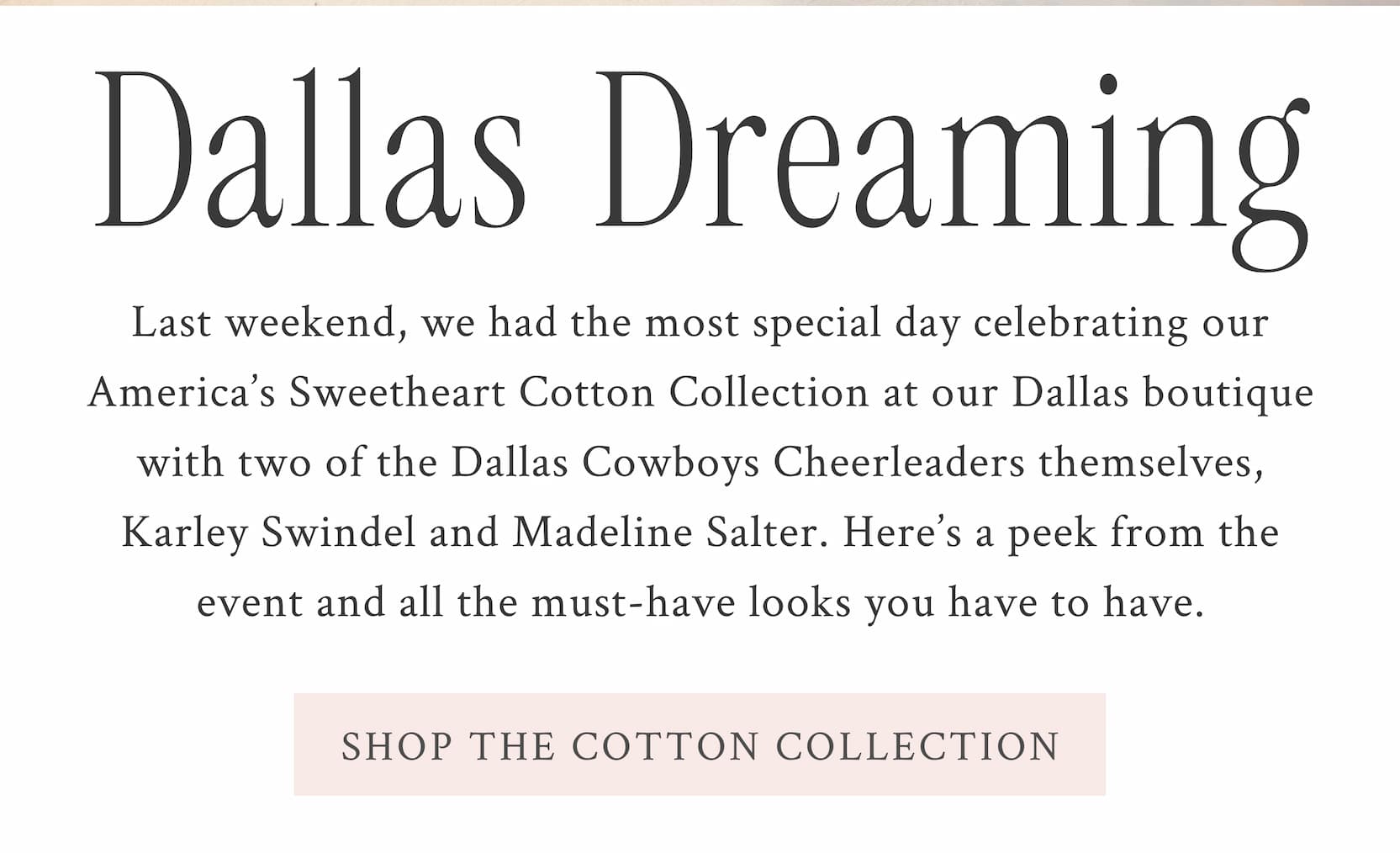 DALLAS DREAMING Last weekend, we had the most special day celebrating our America’s Sweetheart Cotton Collection at our Dallas boutique with two of the Dallas Cowboys Cheerleaders themselves, Karley Swindel and Madeline Salter. Here’s a peek from the event and all the must-have looks you have to have.  <SHOP THE COTTON COLLECTION>