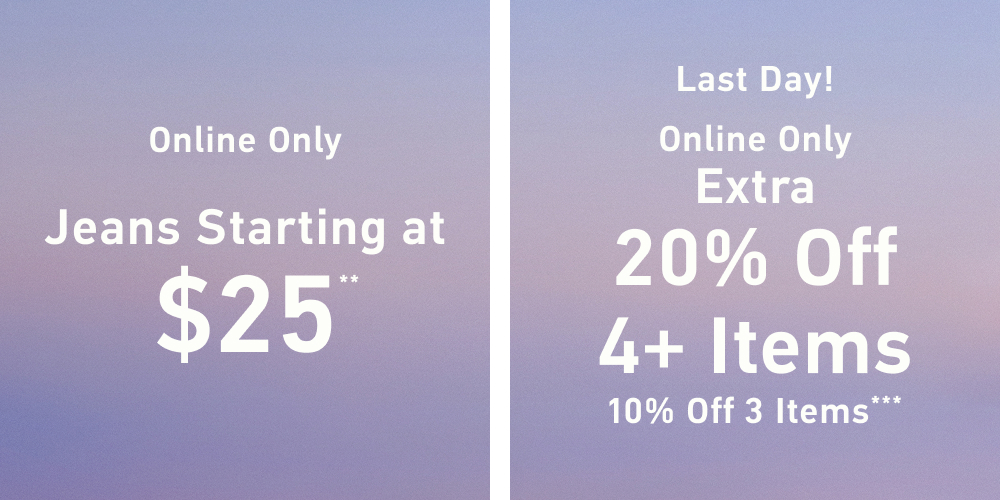 Online Only  Jeans Starting at $25**     Last Day! Online Only  Extra 20% Off 4+ Items   10% Off 3 Items***