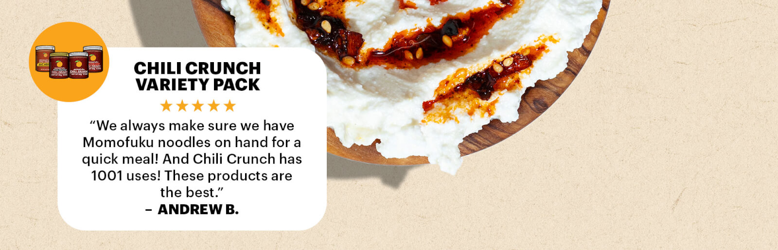 CHILI CRUNCH VARIETY PACK REVIEW  “We always make sure we have Momofuku noodles on hand for a quick meal! And Chili Crunch has 1001 uses! These products are the best.” — Andrew B.