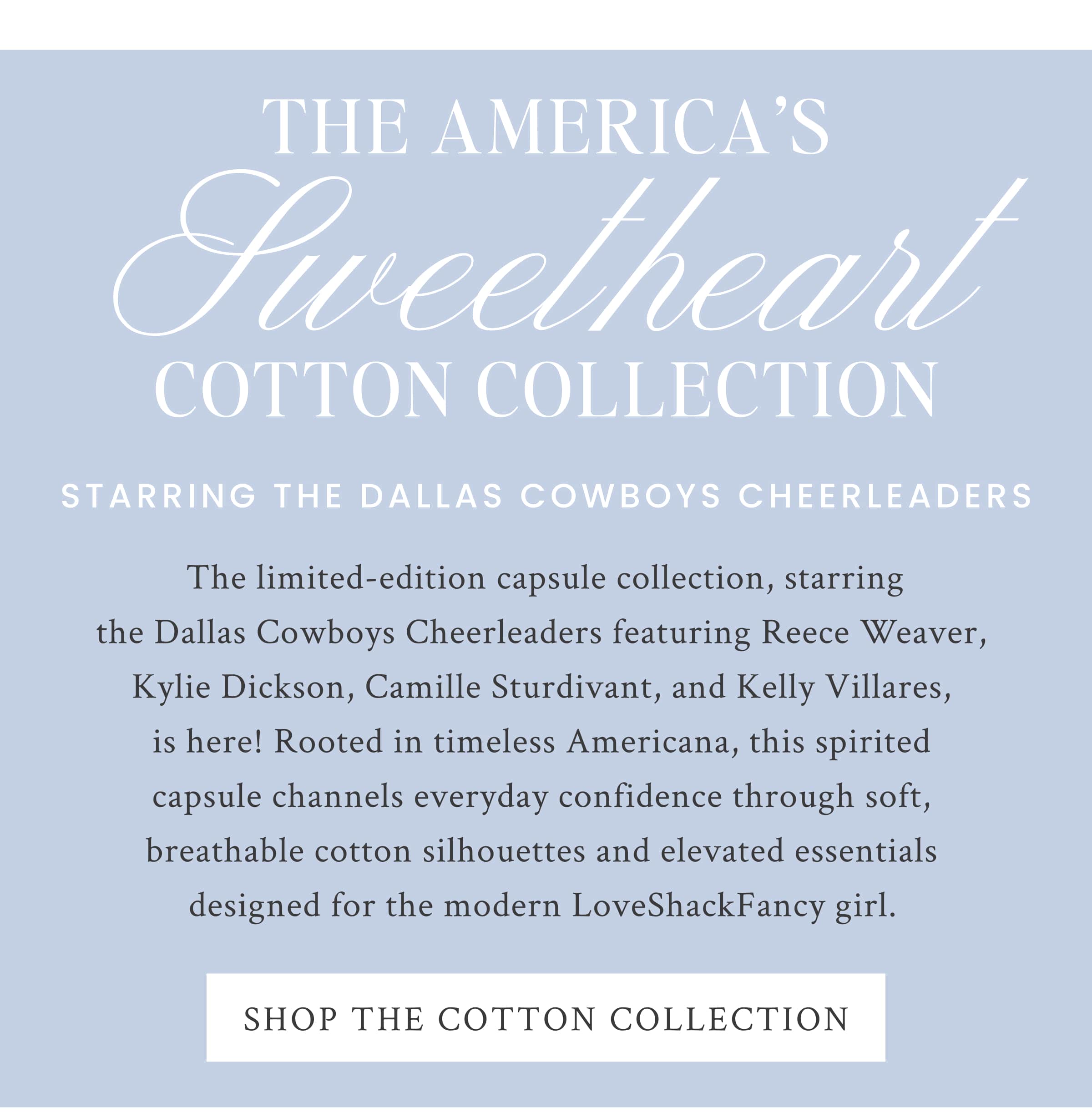 THE AMERICA’S SWEETHEART COTTON COLLECTION STARRING THE DALLAS COWBOYS CHEERLEADERS  The limited-edition capsule collection, starring the Dallas Cowboys Cheerleaders featuring Reece Weaver, Kylie Dickson, Camille Sturvidant, and Kelly Villares, is here! Rooted in timeless Americana, this spirited capsule channels everyday confidence through soft, breathable cotton silhouettes and elevated essentials designed for the modern LoveShackFancy girl.  <SHOP THE COTTON COLLECTION>