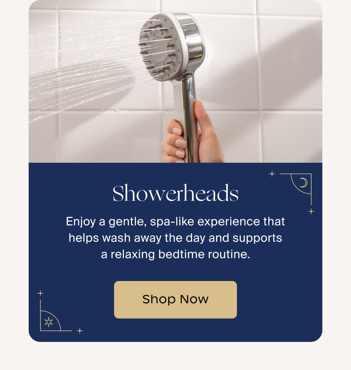 Showerheads | Enjoy a gentle, spa-like experience that helps wash away the day and supports a relaxing bedtime routine. | Shop Now