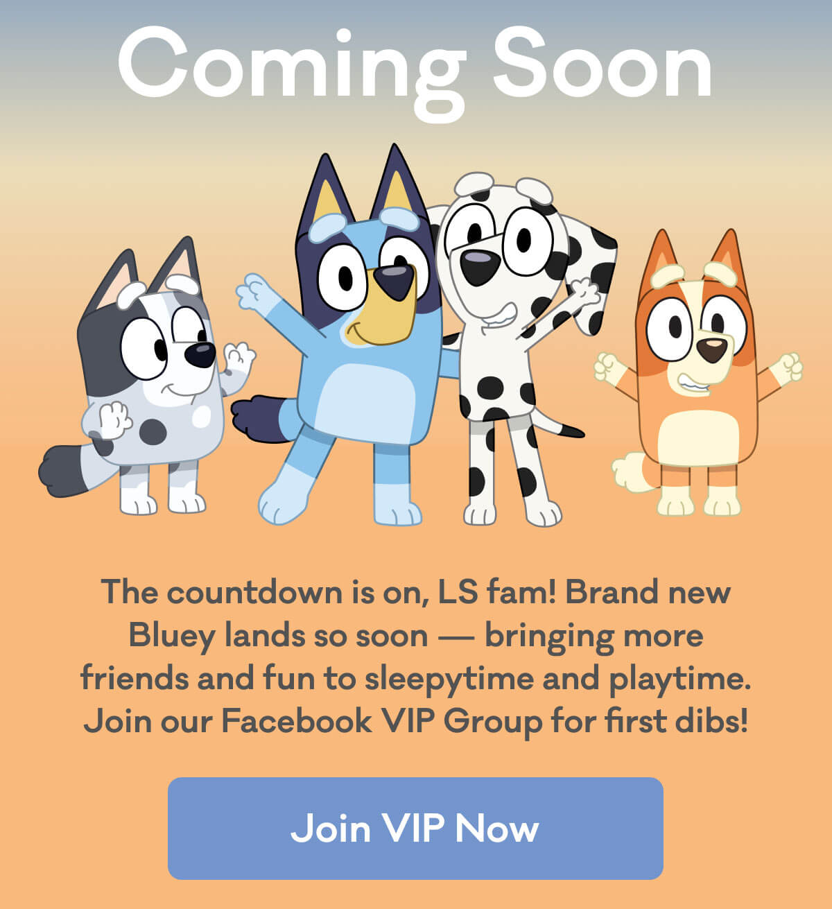 Coming Soon | The countdown is on, LS fam! Brand new Bluey lands so soon - bringing more friends and fun to sleepytime and playtime. Join our Facebook VIP Group for first dibs! | Join VIP Now