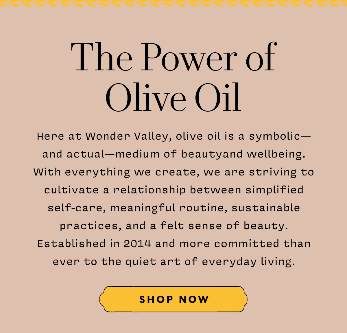 The Power of Olive Oil     Here at Wonder Valley, olive oil is a symbolic— and actual—medium of beautyand wellbeing. With everything we create, we are striving to cultivate a relationship between simplified self-care, meaningful routine, sustainable practices, and a felt sense of beauty. Established in 2014 and more committed than ever to the quiet art of everyday living.      SHOP NOW