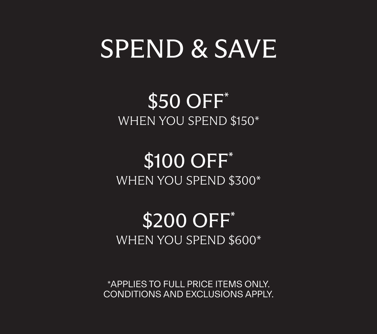 SPEND & SAVE | $50 OFF * when you spend $150* | $100 OFF* when you spend $300* | $200 OFF* when you spend $600* | *Applies to full price items only. Conditions and Exclusions apply.
