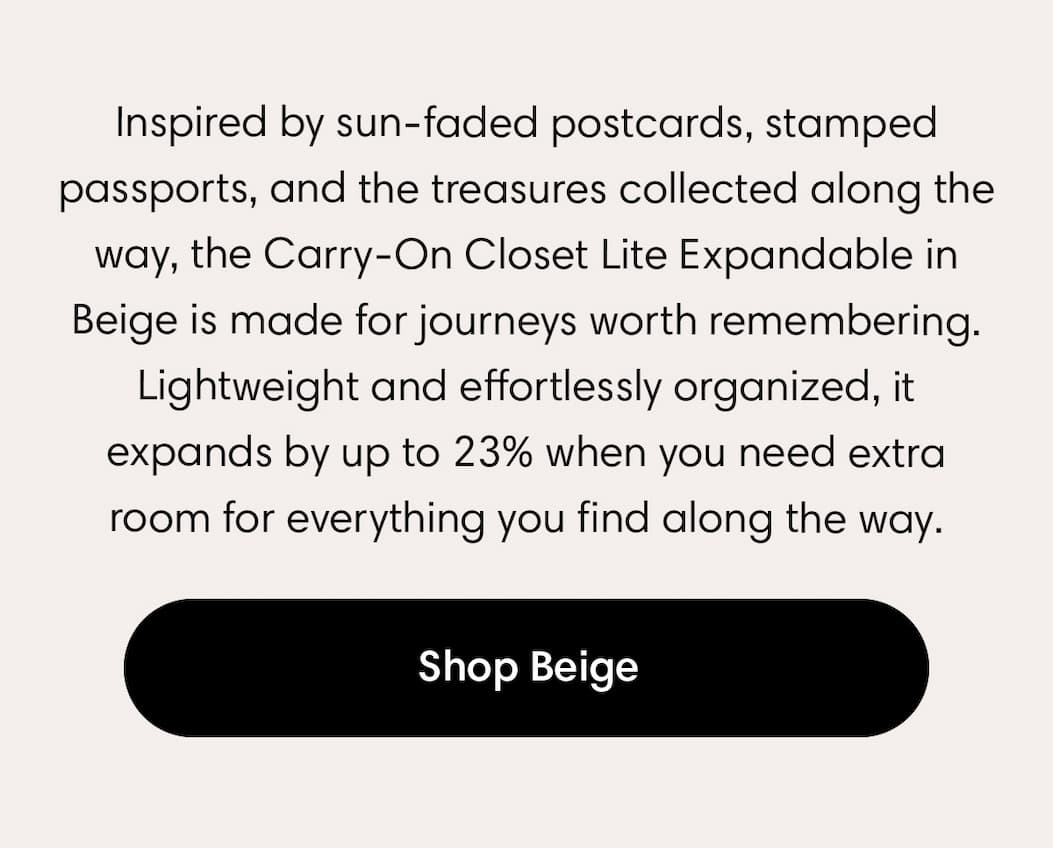 nspired by sun-faded postcards, stamped passports, and the treasures collected along the way, the Carry-On Closet Lite Expandable in Beige is made for journeys worth remembering. Lightweight and effortlessly organized, it expands by up to 23% when you need extra room for everything you find along the way. SHOP BEIGE