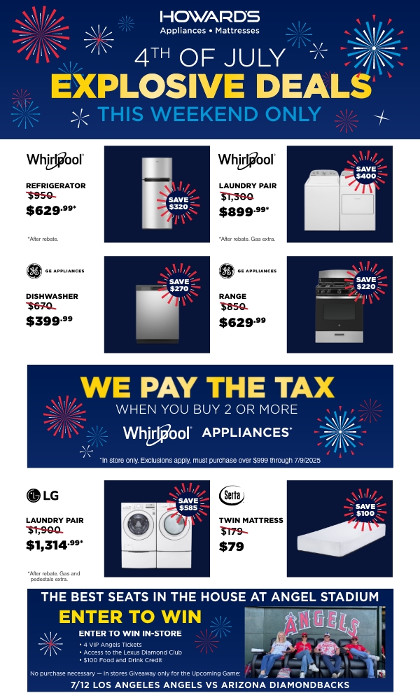 Howard's Appliances - Mattresses. 4th of July Explosive Deals This Weekend Only. Whirlpool Refrigerator Was $950, Now $629.99*, Save $320. *After rebate. Whirlpool Laundry Pair Was $1,300, Now $899.99*, Save $400. *After rebate. Gas extra. GE Appliances Dishwasher Was $670, Now $399.99, Save $270. GE Appliances Range Was $850, Now $629.99, Save $220. We Pay The Tax When you buy 2 or more Whirlpool Appliances* *In store only. Exclusions apply, must purchase over $999 through 7/9/2025 LG Laundry Pair Was $1,900, Now $1,314.99*, Save $585. *After rebate. Gas and pedestals extra. Serta Twin Mattress Was $179, Now $79, Save $100. The Best Seats in the House at Angel Stadium ENTER TO WIN ENTER TO WIN IN-STORE - 4 VIP Angels Tickets - Access to the Lexus Diamond Club - $100 Food and Drink Credit No purchase necessary - In stores Giveaway only for the Upcoming Game: 7/12 Los Angeles Angels vs. Arizona Diamondbacks