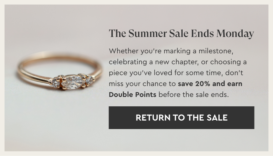 The Summer Sale Ends Monday. Whether you’re marking a milestone, celebrating a new chapter, or choosing a piece you’ve loved for some time, don’t miss your chance to save 20% and earn Double Points before the sale ends. - Return To The Sale