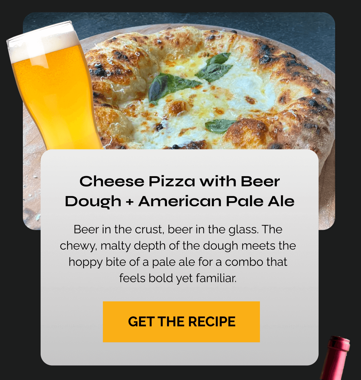 Cheese Pizza with Beer Dough + American Pale Ale Copy: Beer in the crust, beer in the glass. The chewy, malty depth of the dough meets the hoppy bite of a pale ale for a combo that feels bold yet familiar. CTA: GET THE RECIPE