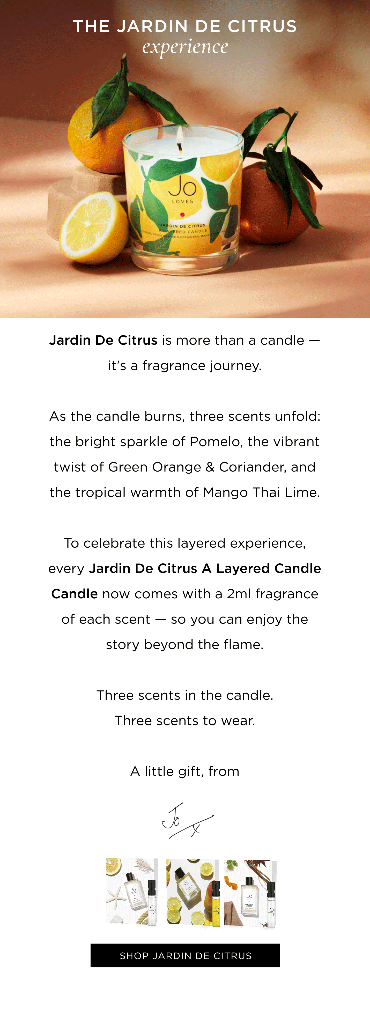 Jardin De Citrus is more than a candle — it’s a fragrance journey. As the candle burns, three scents unfold: the bright sparkle of Pomelo, the vibrant twist of Green Orange & Coriander, and the tropical warmth of Mango Thai Lime. To celebrate this layered experience, every Jardin De Citrus A Layered Candle Candle now comes with a 2ml fragrance of each scent — so you can enjoy the story beyond the flame. Three scents in the candle. Three scents to wear. A little gift, from Jo.