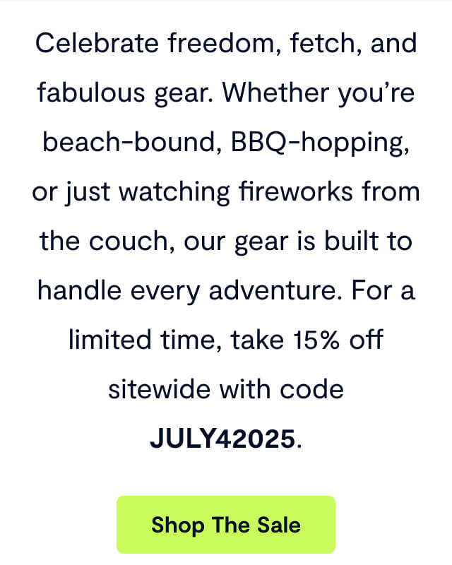 Celebrate freedom, fetch, and fabulous gear. Whether you’re beach-bound, BBQ-hopping, or just watching fireworks from the couch, our gear is built to handle every adventure. For a limited time, take 15% off sitewide with code JULY42025.