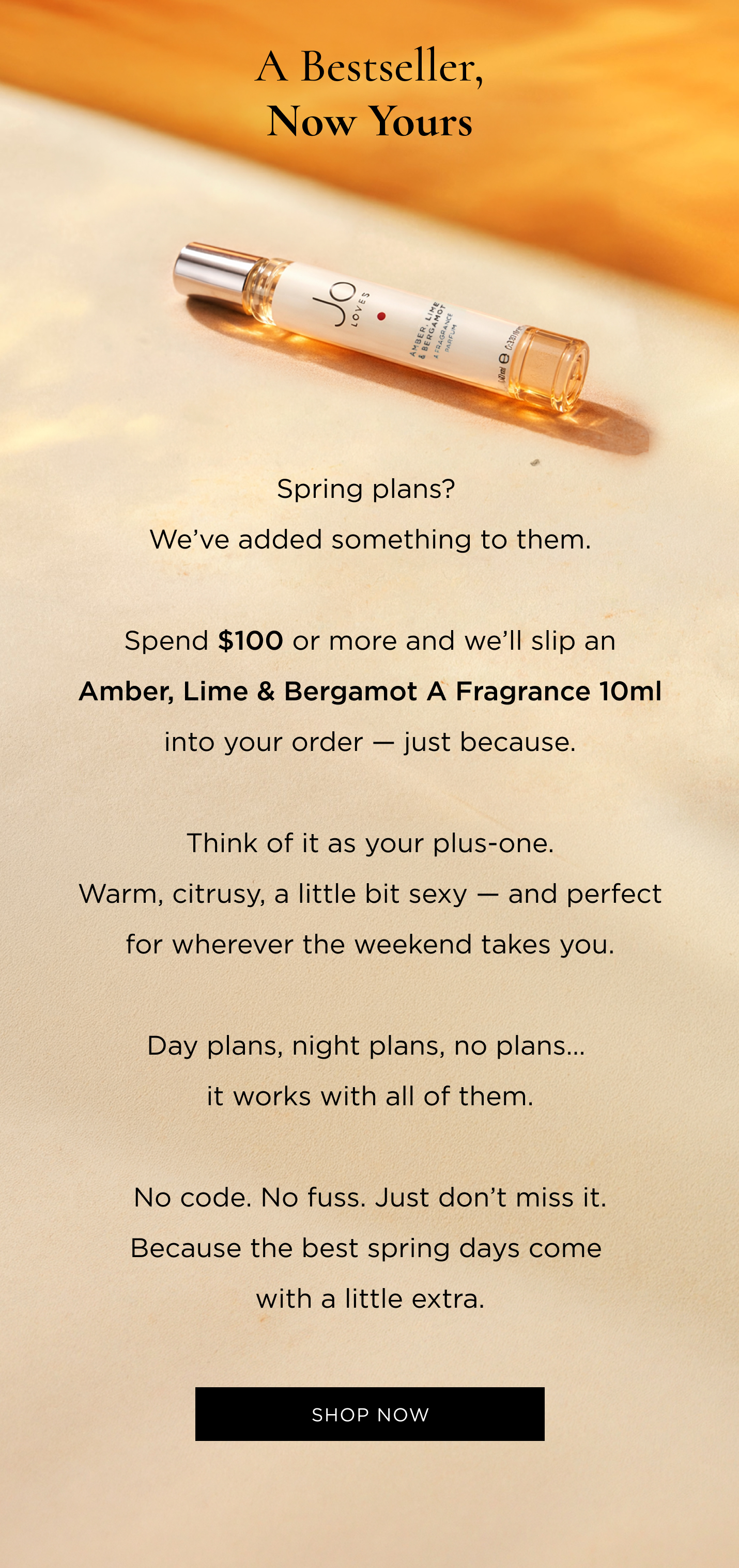 Spring plans? We’ve added something to them. Spend $100 or more and we’ll slip an Amber, Lime & Bergamot A Fragrance 10ml into your order — just because. Think of it as your plus-one. Warm, citrusy, a little bit sexy — and perfect for wherever the weekend takes you. Day plans, night plans, no plans… it works with all of them. No code. No fuss. Just don’t miss it. Because the best spring days come with a little extra.