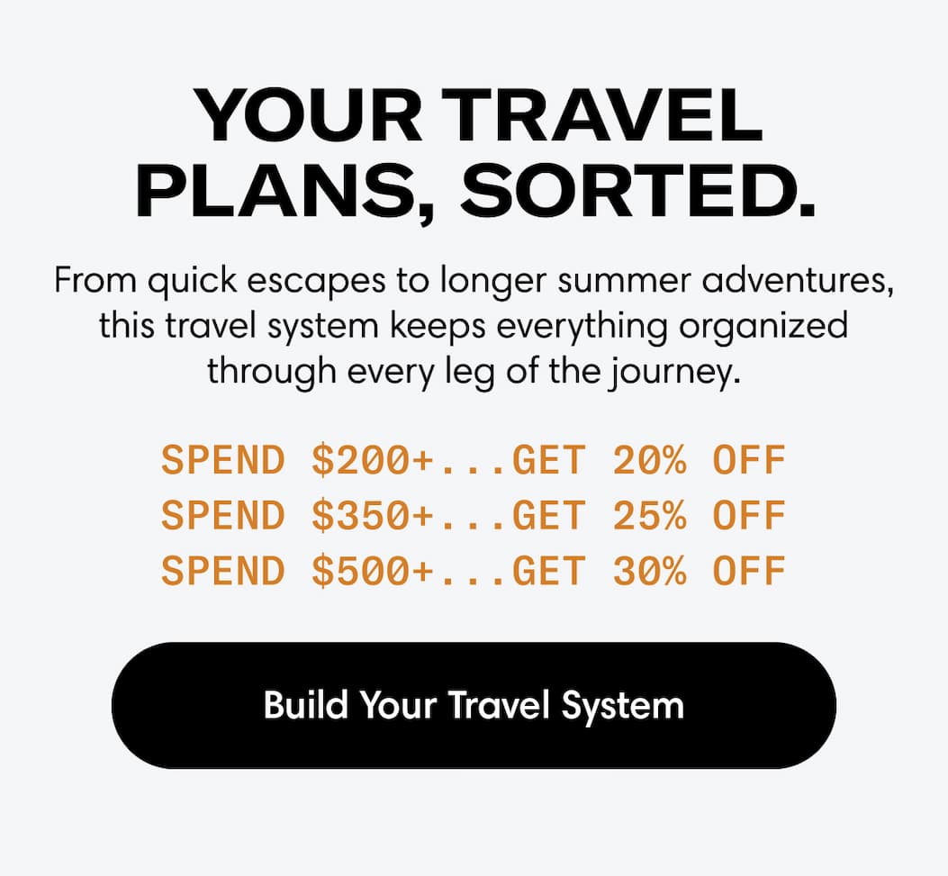 YOUR TRAVEL PLANS, SORTED: From quick escapes to longer summer adventures, this travel system keeps everything organized through every leg of the journey. Spend $200+, get 20% off Spend $350+, get 25% off Spend $500+, get 30%. BUILD YOUR TRAVEL SYSTEM
